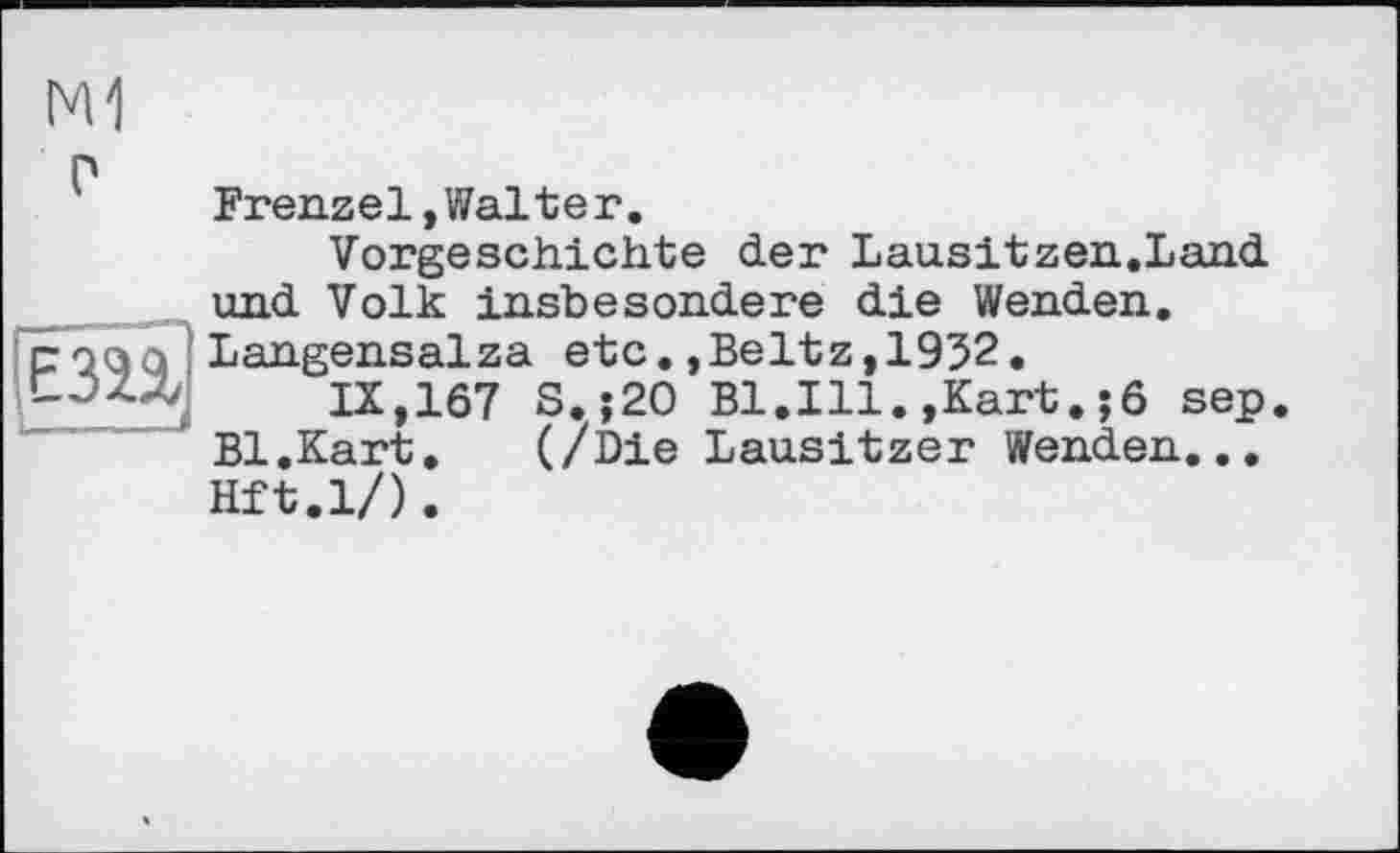 ﻿M1
г
ІЄЗП
I___..„J
Frenzei»Walter.
Vorgeschichte der Lausitzen.Land und Volk insbesondere die Wenden. Langensalza etc.»Beltz,1932.
IX,167 S.;20 Bl.Ill.»Kart.;6 sep. Bl.Kart.	(/Die Lausitzer Wenden...
Hft.l/).